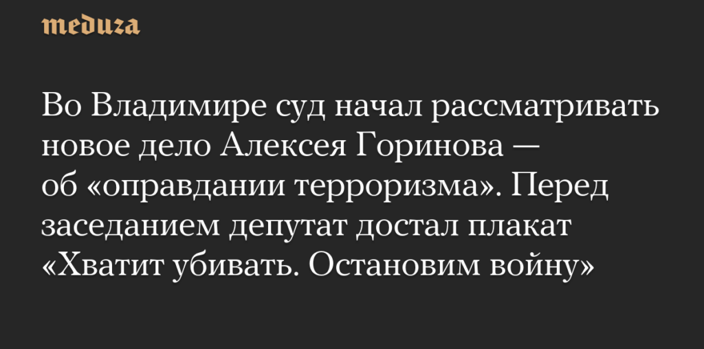 Во Владимире суд начал рассматривать новое дело Алексея Горинова — об «оправдании терроризма». Перед заседанием депутат достал плакат «Хватит убивать. Остановим войну» — Meduza